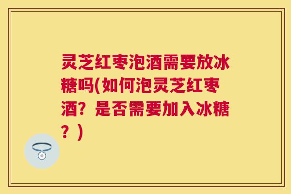 灵芝红枣泡酒需要放冰糖吗(如何泡灵芝红枣酒?是否需要加入冰糖?) 灵芝红枣泡酒需要放冰糖吗(如何泡灵芝红枣酒?是否需要加入冰糖?)