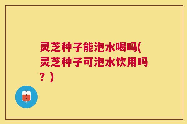灵芝种子能泡水喝吗(灵芝种子可泡水饮用吗？)