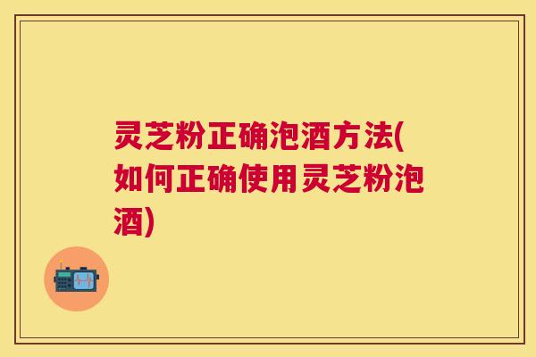 灵芝粉正确泡酒方法(如何正确使用灵芝粉泡酒) 灵芝粉正确泡酒方法(如何正确使用灵芝粉泡酒)