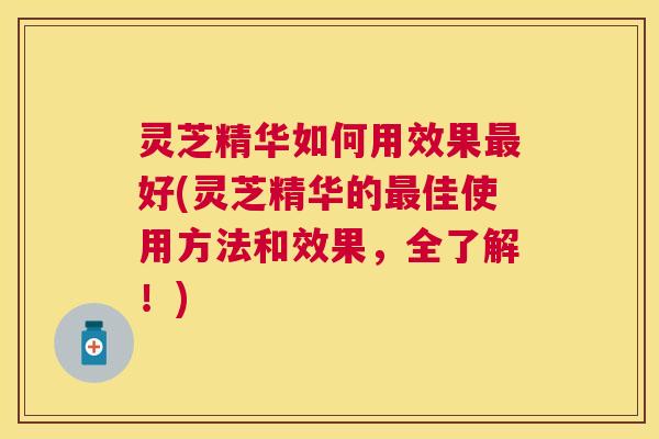 灵芝精华如何用效果好(灵芝精华的佳使用方法和效果，全了解！)
