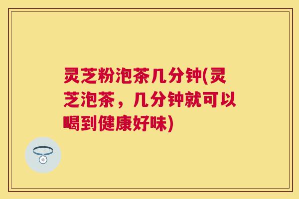 灵芝粉泡茶几分钟(灵芝泡茶，几分钟就可以喝到健康好味)