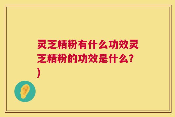 灵芝精粉有什么功效灵芝精粉的功效是什么？)