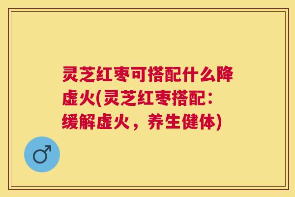灵芝红枣可搭配什么降虚火(灵芝红枣搭配：缓解虚火，养生健体)