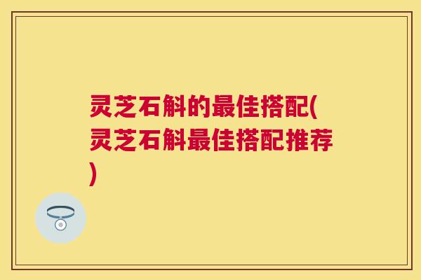 灵芝石斛的佳搭配(灵芝石斛佳搭配推荐)
