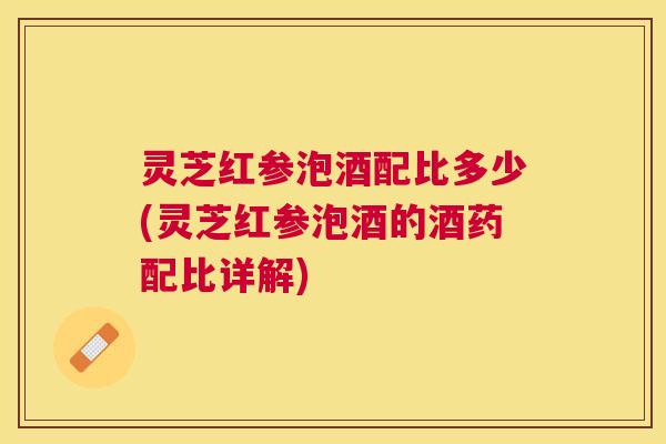 灵芝红参泡酒配比多少(灵芝红参泡酒的酒药配比详解)