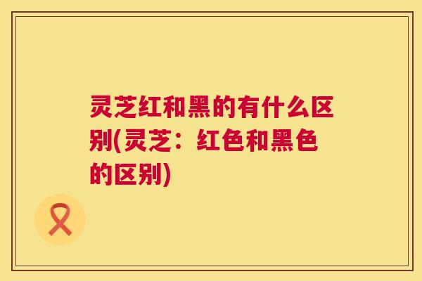 灵芝红和黑的有什么区别(灵芝：红色和黑色的区别)