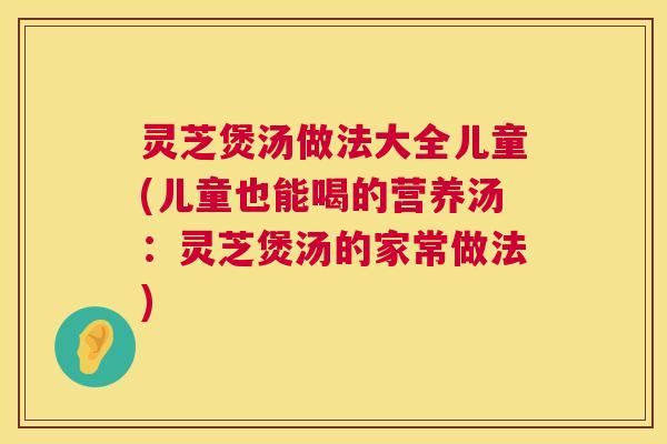 灵芝煲汤做法大全儿童(儿童也能喝的营养汤:灵芝煲汤的家常做法) 灵芝煲汤做法大全儿童(儿童也能喝的营养汤:灵芝煲汤的家常做法)