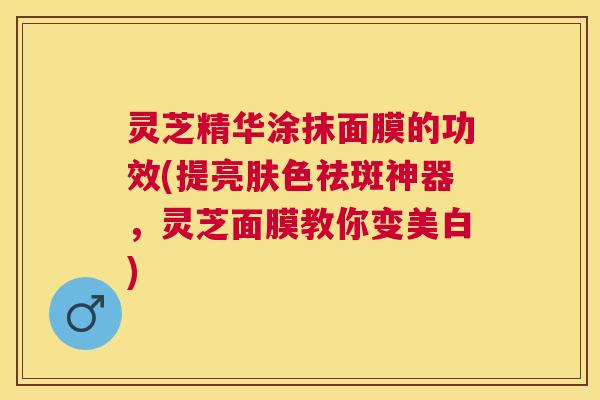灵芝精华涂抹面膜的功效(提亮肤色祛斑神器，灵芝面膜教你变美白)