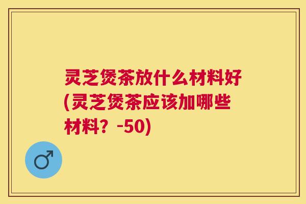 灵芝煲茶放什么材料好(灵芝煲茶应该加哪些材料?-50) 灵芝煲茶放什么材料好(灵芝煲茶应该加哪些材料?-50)