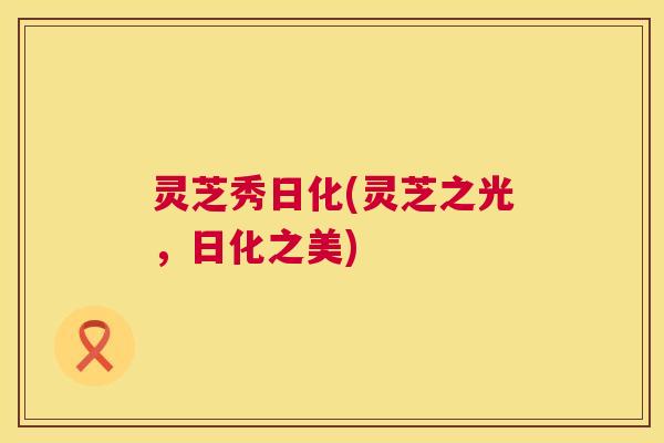 灵芝秀日化(灵芝之光,日化之美) 灵芝秀日化(灵芝之光,日化之美)