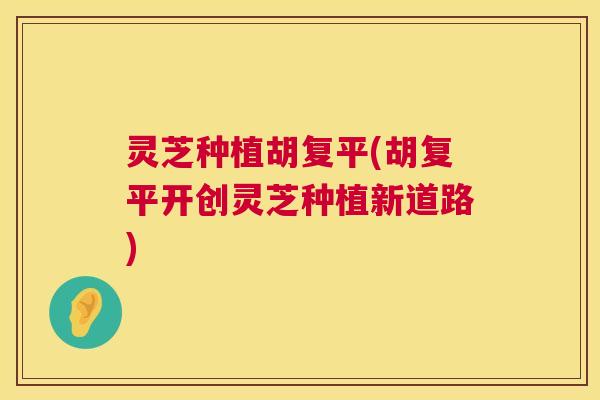 灵芝种植胡复平(胡复平开创灵芝种植新道路)