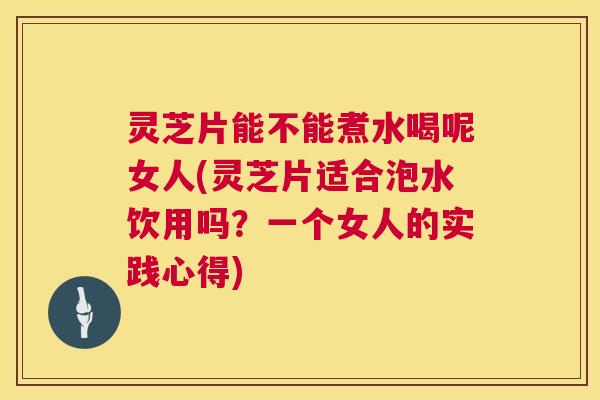 灵芝片能不能煮水喝呢女人(灵芝片适合泡水饮用吗？一个女人的实践心得)