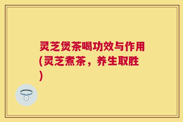 灵芝煲茶喝功效与作用(灵芝煮茶,养生取胜) 灵芝煲茶喝功效与作用(灵芝煮茶,养生取胜)
