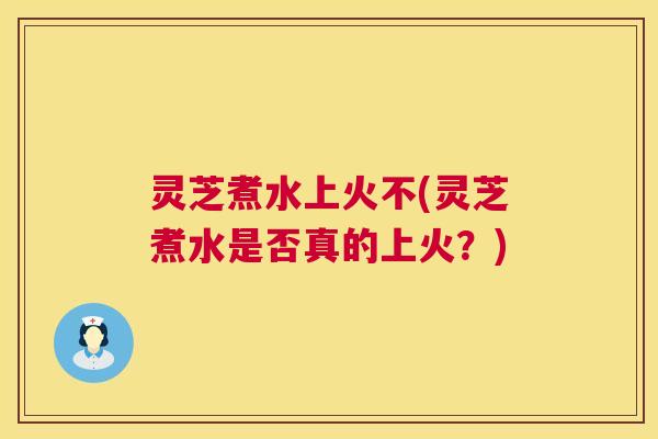 灵芝煮水上火不(灵芝煮水是否真的上火?) 灵芝煮水上火不(灵芝煮水是否真的上火?)