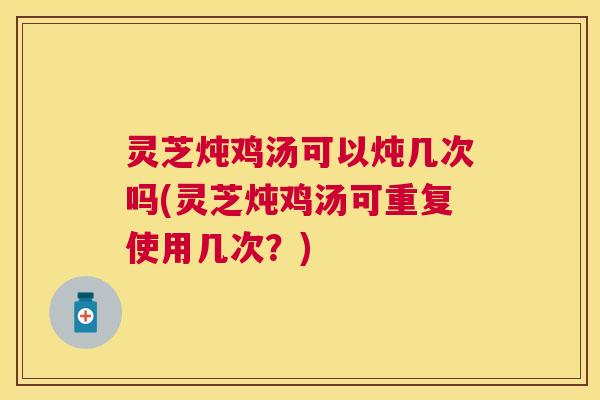 灵芝炖鸡汤可以炖几次吗(灵芝炖鸡汤可重复使用几次?) 灵芝炖鸡汤可以炖几次吗(灵芝炖鸡汤可重复使用几次?)
