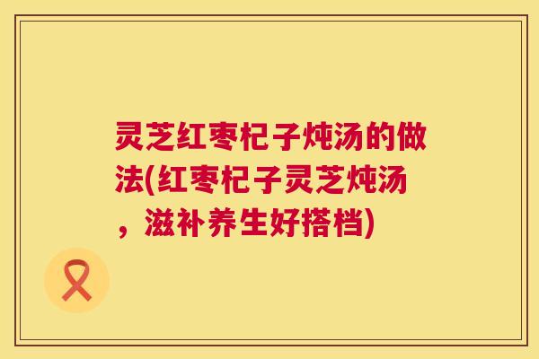 灵芝红枣杞子炖汤的做法(红枣杞子灵芝炖汤,滋补养生好搭档) 灵芝红枣杞子炖汤的做法(红枣杞子灵芝炖汤,滋补养生好搭档)