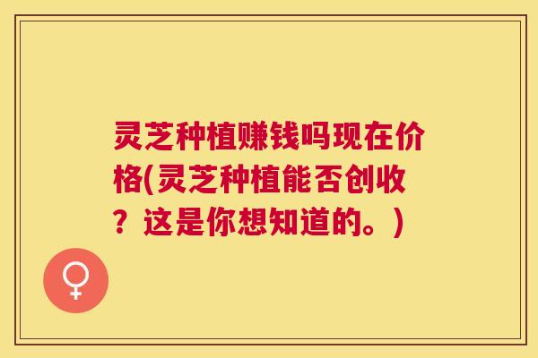 灵芝种植赚钱吗现在价格(灵芝种植能否创收？这是你想知道的。)