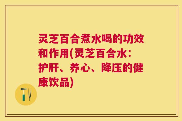 灵芝百合煮水喝的功效和作用(灵芝百合水:、养心、的健康饮品) 灵芝百合煮水喝的功效和作用(灵芝百合水:、养心、的健康饮品)