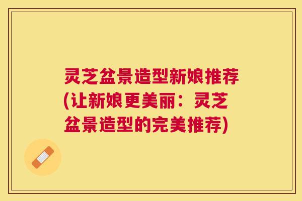 灵芝盆景造型新娘推荐(让新娘更美丽:灵芝盆景造型的完美推荐) 灵芝盆景造型新娘推荐(让新娘更美丽:灵芝盆景造型的完美推荐)