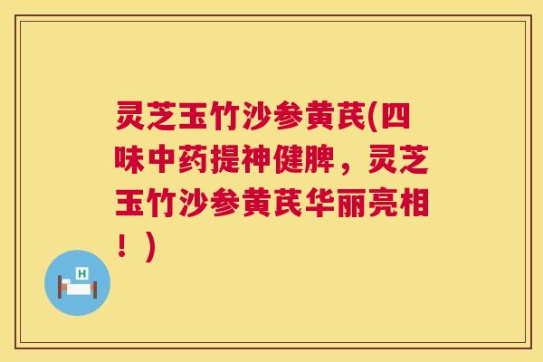 灵芝玉竹沙参黄芪(四味提神健脾,灵芝玉竹沙参黄芪华丽亮相!) 灵芝玉竹沙参黄芪(四味提神健脾,灵芝玉竹沙参黄芪华丽亮相!)