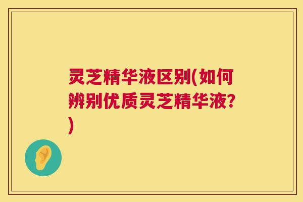 灵芝精华液区别(如何辨别优质灵芝精华液?) 灵芝精华液区别(如何辨别优质灵芝精华液?)