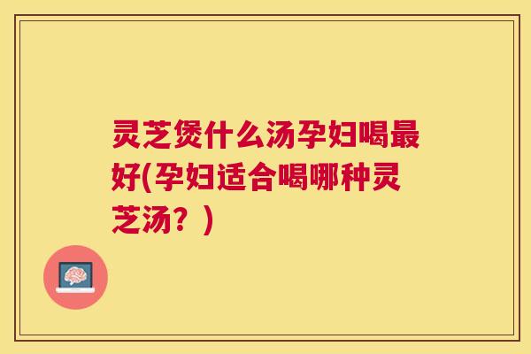 灵芝煲什么汤孕妇喝好(孕妇适合喝哪种灵芝汤？)