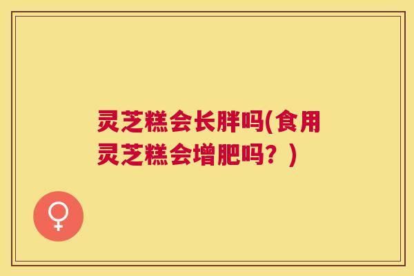 灵芝糕会长胖吗(食用灵芝糕会增肥吗？)