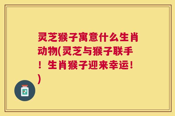 灵芝猴子寓意什么生肖动物(灵芝与猴子联手!生肖猴子迎来幸运!) 灵芝猴子寓意什么生肖动物(灵芝与猴子联手!生肖猴子迎来幸运!)
