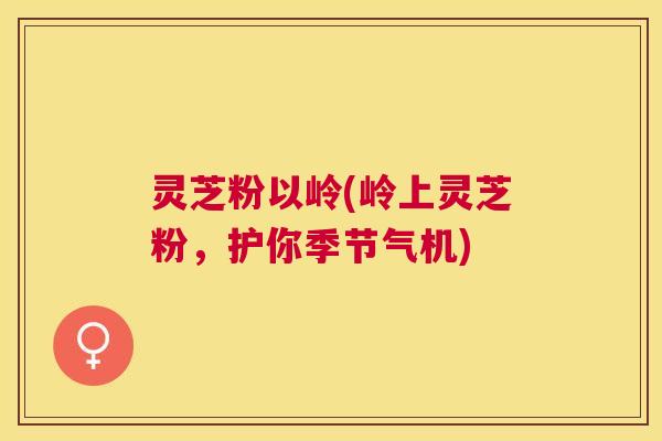 灵芝粉以岭(岭上灵芝粉，护你季节气机)