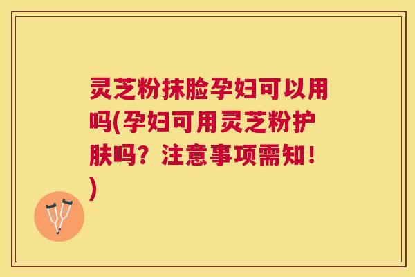 灵芝粉抹脸孕妇可以用吗(孕妇可用灵芝粉护肤吗？注意事项需知！)