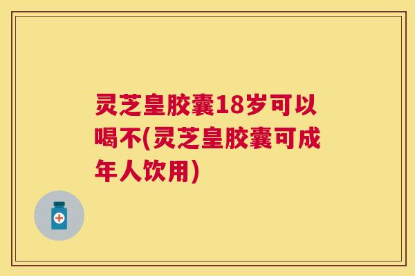 灵芝皇胶囊18岁可以喝不(灵芝皇胶囊可成年人饮用)