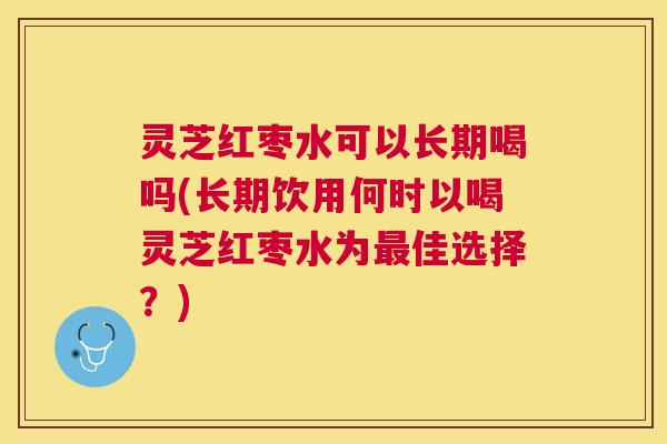 灵芝红枣水可以长期喝吗(长期饮用何时以喝灵芝红枣水为佳选择？)