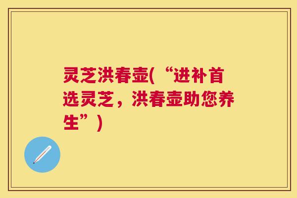 灵芝洪春壶(“进补首选灵芝，洪春壶助您养生”)