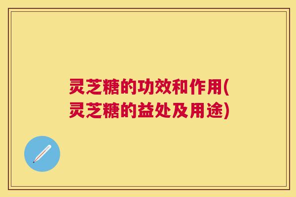 灵芝糖的功效和作用(灵芝糖的益处及用途)