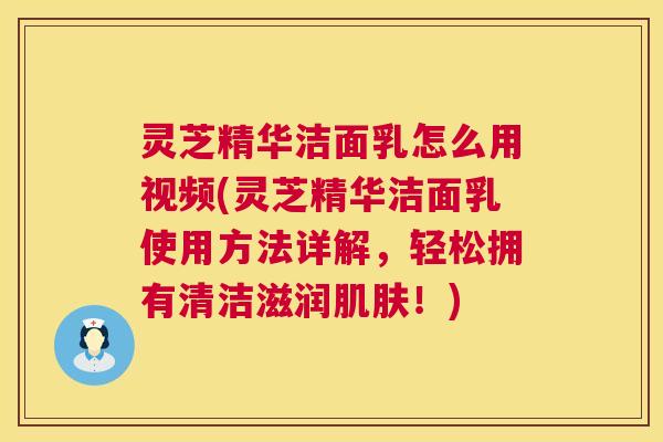 灵芝精华洁面乳怎么用视频(灵芝精华洁面乳使用方法详解,轻松拥有清洁滋润!) 灵芝精华洁面乳怎么用视频(灵芝精华洁面乳使用方法详解,轻松拥有清洁滋润!)