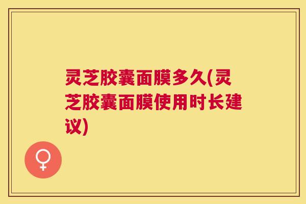 灵芝胶囊面膜多久(灵芝胶囊面膜使用时长建议) 灵芝胶囊面膜多久(灵芝胶囊面膜使用时长建议)