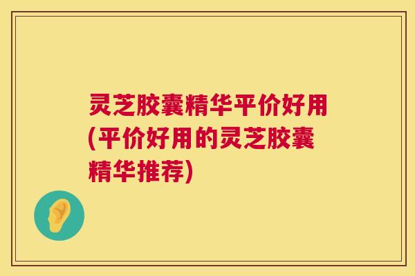 灵芝胶囊精华平价好用(平价好用的灵芝胶囊精华推荐) 灵芝胶囊精华平价好用(平价好用的灵芝胶囊精华推荐)