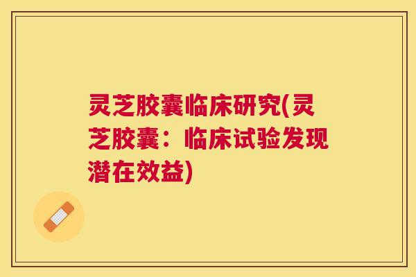灵芝胶囊临床研究(灵芝胶囊:临床试验发现潜在效益) 灵芝胶囊临床研究(灵芝胶囊:临床试验发现潜在效益)