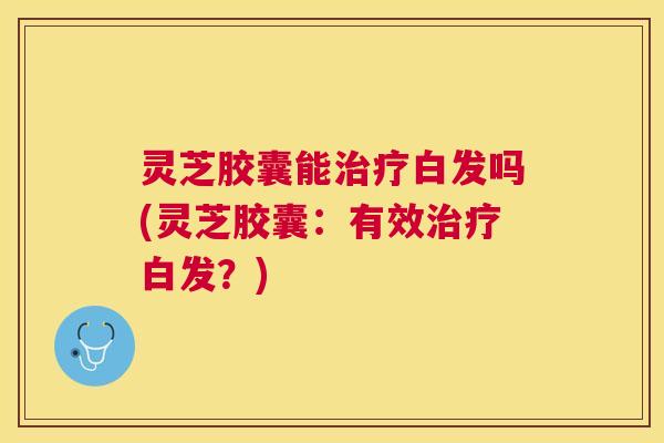 灵芝胶囊能白发吗(灵芝胶囊:有效白发?) 灵芝胶囊能白发吗(灵芝胶囊:有效白发?)