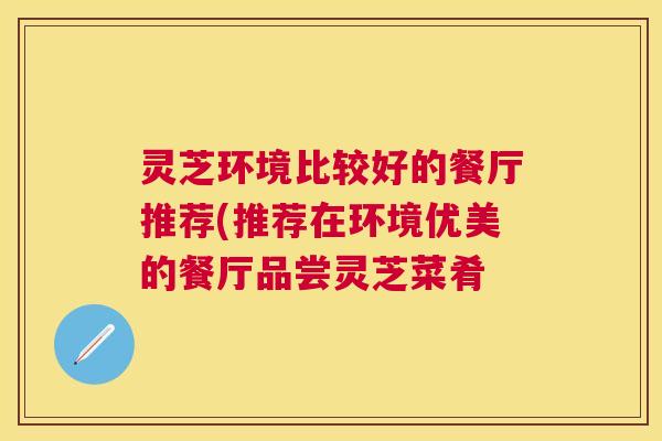 灵芝环境比较好的餐厅推荐(推荐在环境优美的餐厅品尝灵芝菜肴 灵芝环境比较好的餐厅推荐(推荐在环境优美的餐厅品尝灵芝菜肴