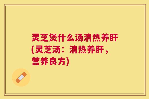 灵芝煲什么汤清热养(灵芝汤：清热养，营养良方)