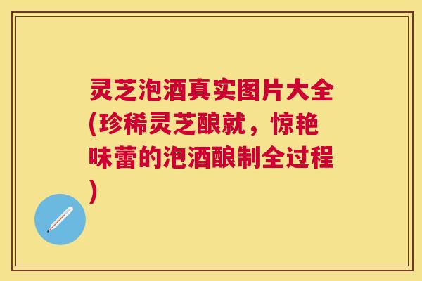 灵芝泡酒真实图片大全(珍稀灵芝酿就,惊艳味蕾的泡酒酿制全过程) 灵芝泡酒真实图片大全(珍稀灵芝酿就,惊艳味蕾的泡酒酿制全过程)