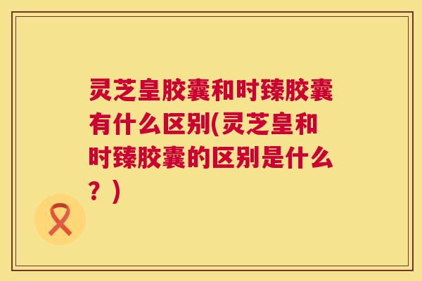 灵芝皇胶囊和时臻胶囊有什么区别(灵芝皇和时臻胶囊的区别是什么?) 灵芝皇胶囊和时臻胶囊有什么区别(灵芝皇和时臻胶囊的区别是什么?)