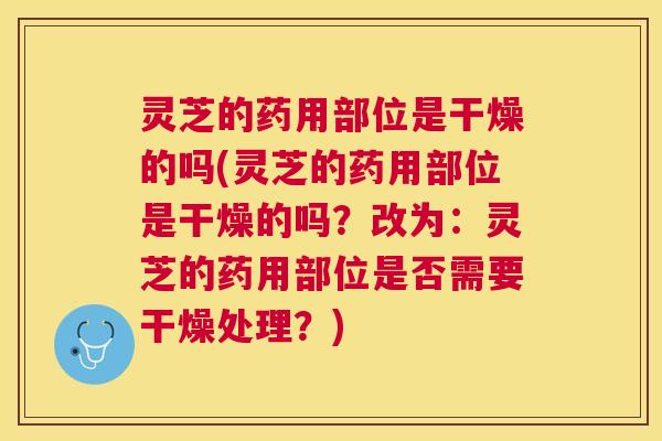 灵芝的药用部位是干燥的吗(灵芝的药用部位是干燥的吗？改为：灵芝的药用部位是否需要干燥处理？)