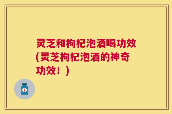 灵芝和枸杞泡酒喝功效(灵芝枸杞泡酒的神奇功效！)