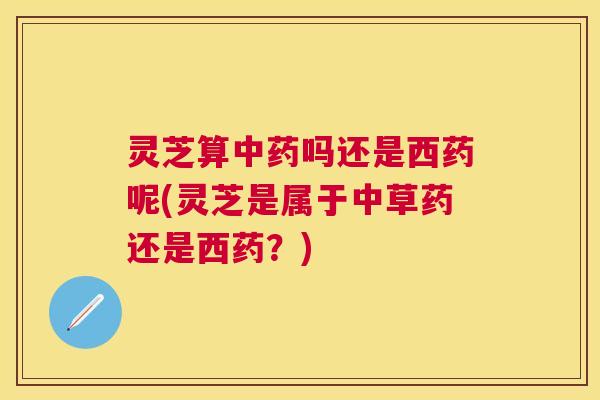 灵芝算吗还是西药呢(灵芝是属于中草药还是西药?) 灵芝算吗还是西药呢(灵芝是属于中草药还是西药?)