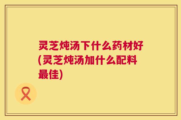 灵芝炖汤下什么药材好(灵芝炖汤加什么配料佳)