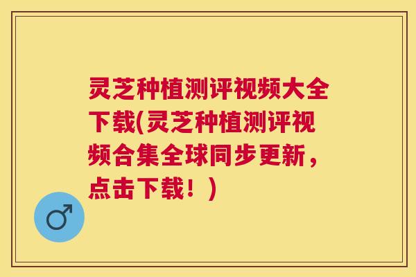 灵芝种植测评视频大全下载(灵芝种植测评视频合集全球同步更新，点击下载！)