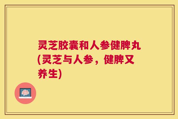 灵芝胶囊和人参健脾丸(灵芝与人参,健脾又养生) 灵芝胶囊和人参健脾丸(灵芝与人参,健脾又养生)