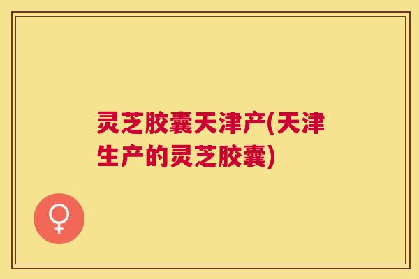 灵芝胶囊天津产(天津生产的灵芝胶囊) 灵芝胶囊天津产(天津生产的灵芝胶囊)